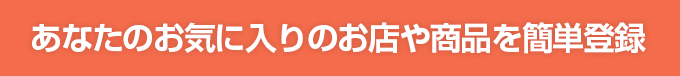 あなたのお気に入りのお店や商品を簡単登録